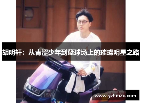 胡明轩：从青涩少年到篮球场上的璀璨明星之路